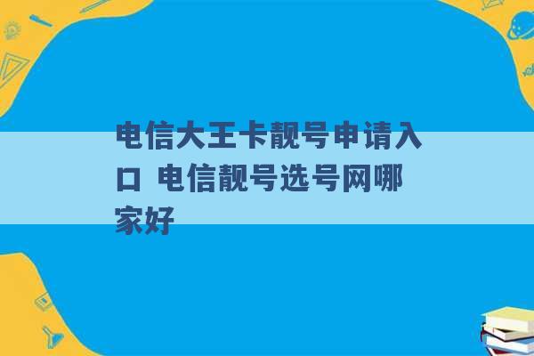 电信大王卡靓号申请入口 电信靓号选号网哪家好 -第1张图片-电信联通移动号卡网