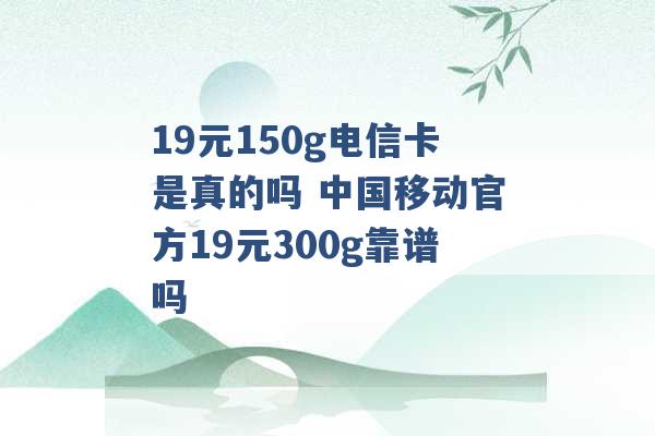 19元150g电信卡是真的吗 中国移动官方19元300g靠谱吗 -第1张图片-电信联通移动号卡网