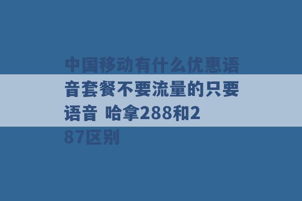 中国移动有什么优惠语音套餐不要流量的只要语音 哈拿288和287区别 -第1张图片-电信联通移动号卡网