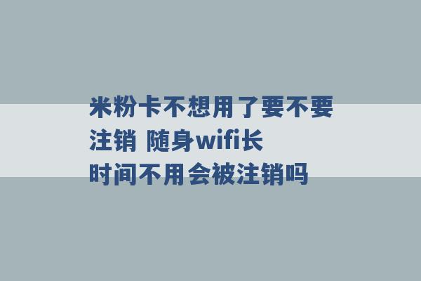 米粉卡不想用了要不要注销 随身wifi长时间不用会被注销吗 -第1张图片-电信联通移动号卡网