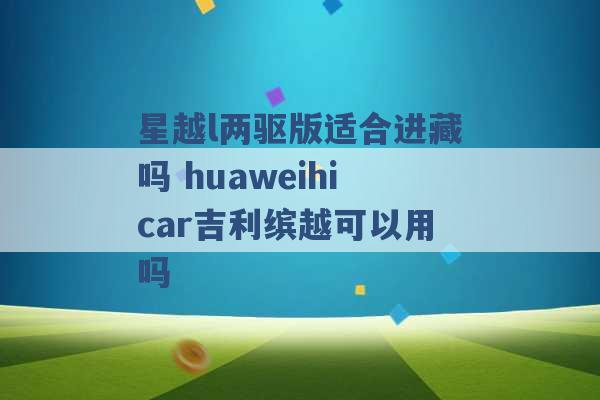 星越l两驱版适合进藏吗 huaweihicar吉利缤越可以用吗 -第1张图片-电信联通移动号卡网