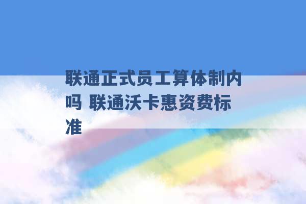 联通正式员工算体制内吗 联通沃卡惠资费标准 -第1张图片-电信联通移动号卡网