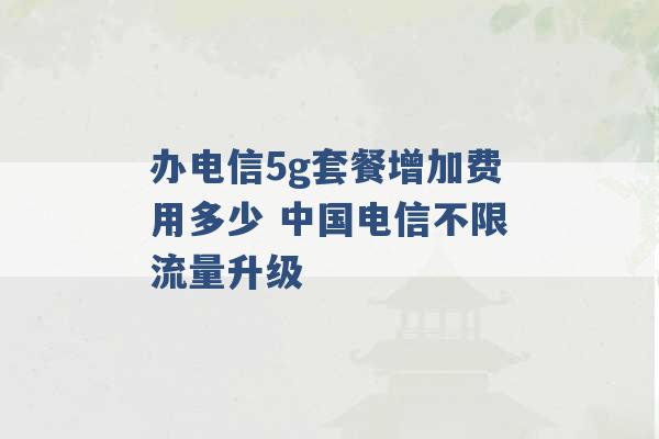 办电信5g套餐增加费用多少 中国电信不限流量升级 -第1张图片-电信联通移动号卡网