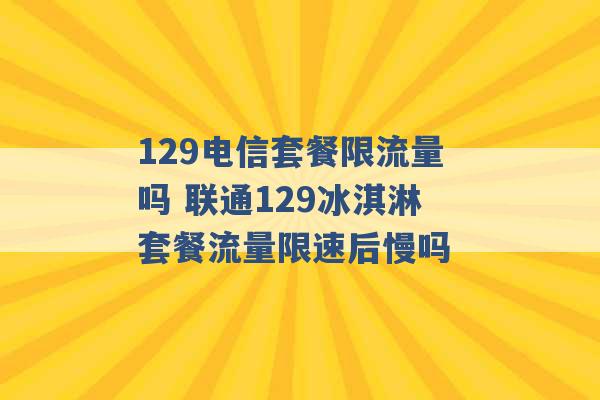 129电信套餐限流量吗 联通129冰淇淋套餐流量限速后慢吗 -第1张图片-电信联通移动号卡网