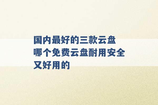 国内最好的三款云盘 哪个免费云盘耐用安全又好用的 -第1张图片-电信联通移动号卡网