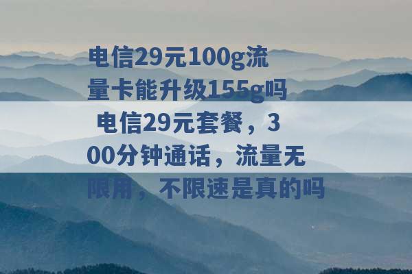 电信29元100g流量卡能升级155g吗 电信29元套餐，300分钟通话，流量无限用，不限速是真的吗 -第1张图片-电信联通移动号卡网