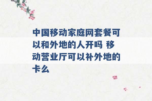 中国移动家庭网套餐可以和外地的人开吗 移动营业厅可以补外地的卡么 -第1张图片-电信联通移动号卡网