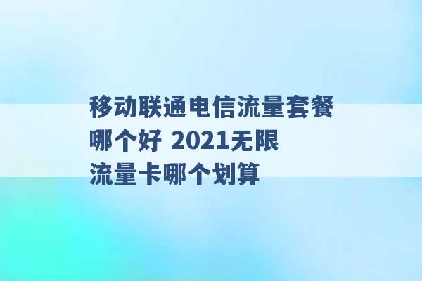 移动联通电信流量套餐哪个好 2021无限流量卡哪个划算 -第1张图片-电信联通移动号卡网