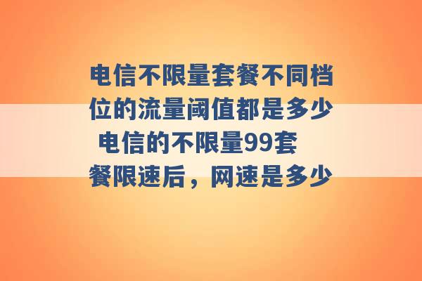 电信不限量套餐不同档位的流量阈值都是多少 电信的不限量99套餐限速后，网速是多少 -第1张图片-电信联通移动号卡网