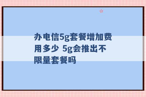 办电信5g套餐增加费用多少 5g会推出不限量套餐吗 -第1张图片-电信联通移动号卡网