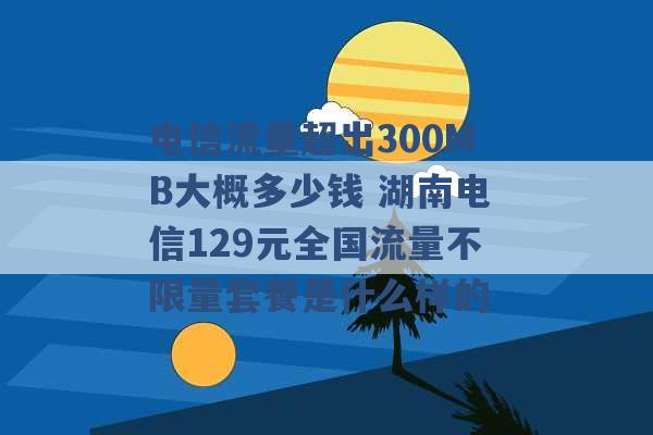 电信流量超出300MB大概多少钱 湖南电信129元全国流量不限量套餐是什么样的 -第1张图片-电信联通移动号卡网