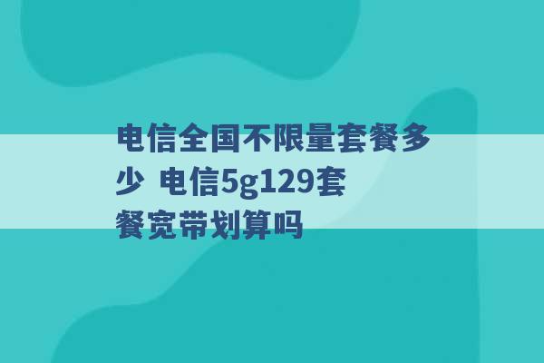 电信全国不限量套餐多少 电信5g129套餐宽带划算吗 -第1张图片-电信联通移动号卡网