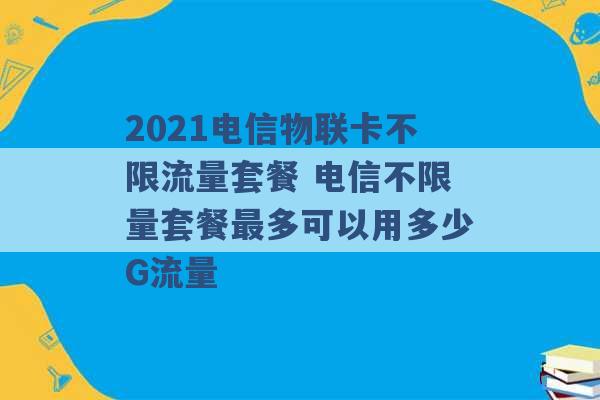 2021电信物联卡不限流量套餐 电信不限量套餐最多可以用多少G流量 -第1张图片-电信联通移动号卡网