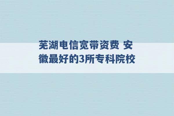 芜湖电信宽带资费 安徽最好的3所专科院校 -第1张图片-电信联通移动号卡网