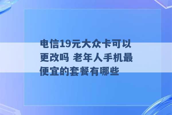 电信19元大众卡可以更改吗 老年人手机最便宜的套餐有哪些 -第1张图片-电信联通移动号卡网