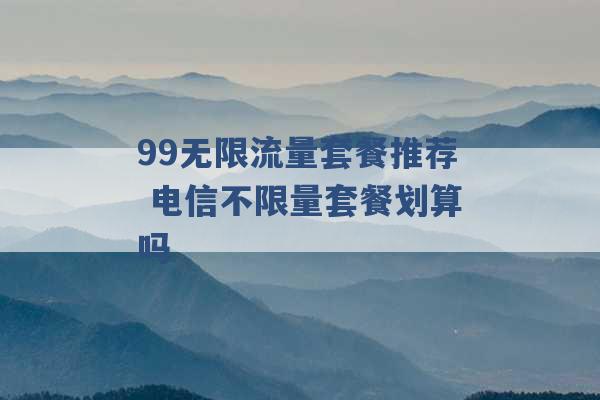 99无限流量套餐推荐 电信不限量套餐划算吗 -第1张图片-电信联通移动号卡网