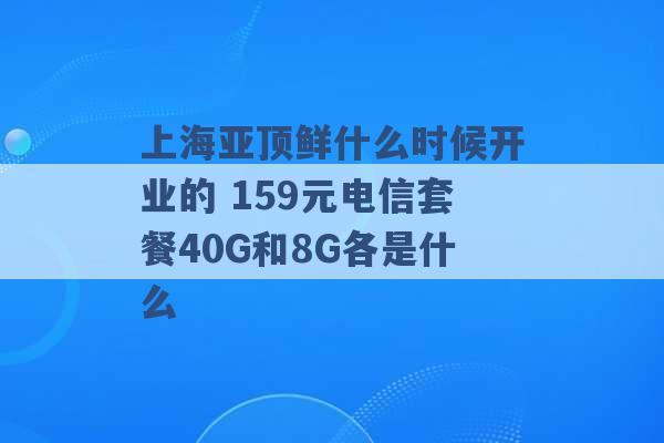 上海亚顶鲜什么时候开业的 159元电信套餐40G和8G各是什么 -第1张图片-电信联通移动号卡网