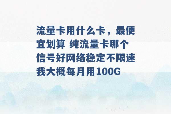 流量卡用什么卡，最便宜划算 纯流量卡哪个信号好网络稳定不限速我大概每月用100G -第1张图片-电信联通移动号卡网