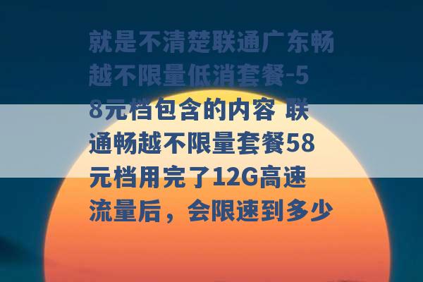 就是不清楚联通广东畅越不限量低消套餐-58元档包含的内容 联通畅越不限量套餐58元档用完了12G高速流量后，会限速到多少 -第1张图片-电信联通移动号卡网