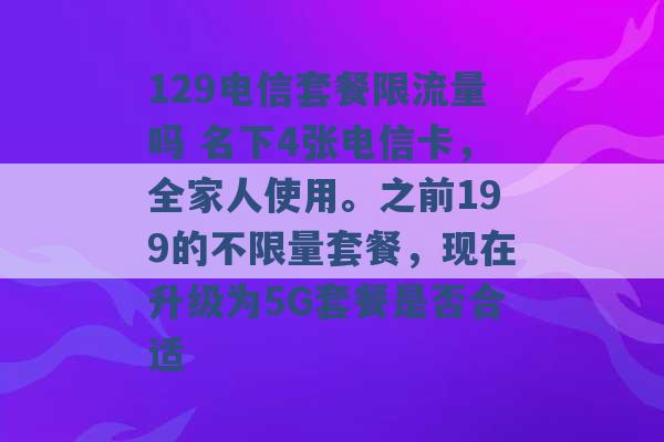 129电信套餐限流量吗 名下4张电信卡，全家人使用。之前199的不限量套餐，现在升级为5G套餐是否合适 -第1张图片-电信联通移动号卡网