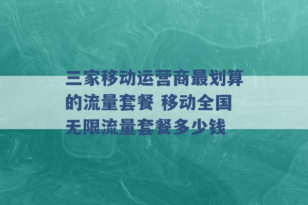 三家移动运营商最划算的流量套餐 移动全国无限流量套餐多少钱 -第1张图片-电信联通移动号卡网