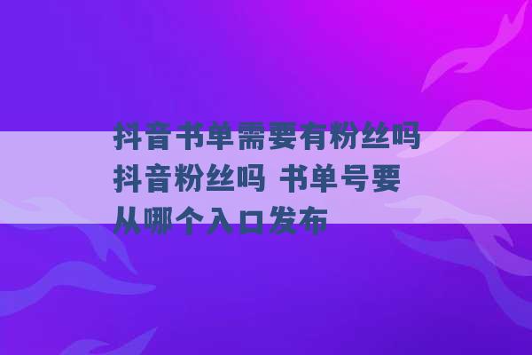 抖音书单需要有粉丝吗抖音粉丝吗 书单号要从哪个入口发布 -第1张图片-电信联通移动号卡网