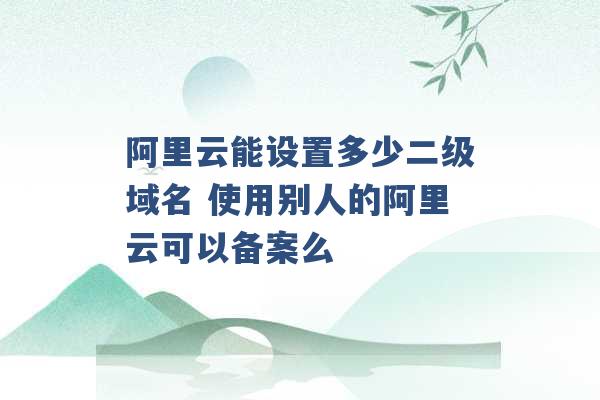 阿里云能设置多少二级域名 使用别人的阿里云可以备案么 -第1张图片-电信联通移动号卡网