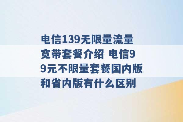 电信139无限量流量宽带套餐介绍 电信99元不限量套餐国内版和省内版有什么区别 -第1张图片-电信联通移动号卡网