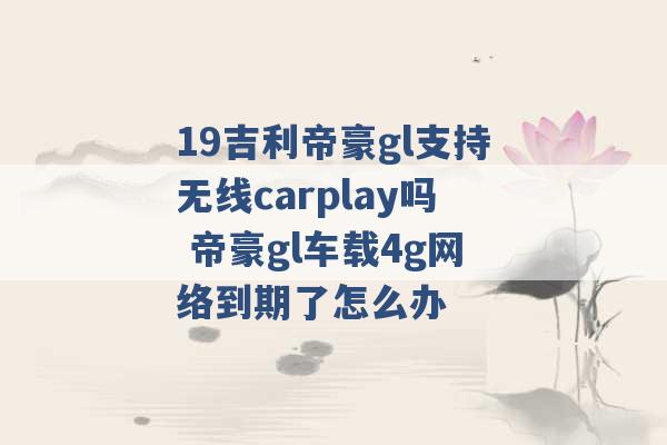 19吉利帝豪gl支持无线carplay吗 帝豪gl车载4g网络到期了怎么办 -第1张图片-电信联通移动号卡网