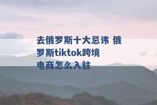 去俄罗斯十大忌讳 俄罗斯tiktok跨境电商怎么入驻 -第1张图片-电信联通移动号卡网