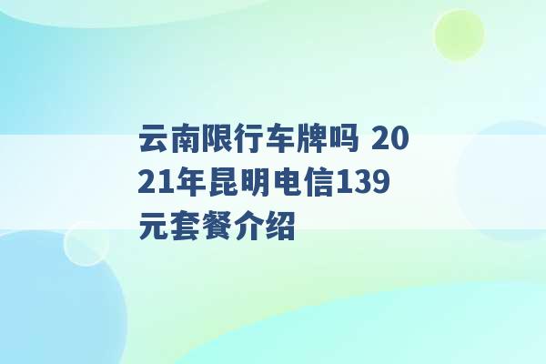 云南限行车牌吗 2021年昆明电信139元套餐介绍 -第1张图片-电信联通移动号卡网