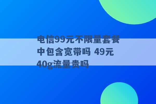 电信99元不限量套餐中包含宽带吗 49元40g流量贵吗 -第1张图片-电信联通移动号卡网