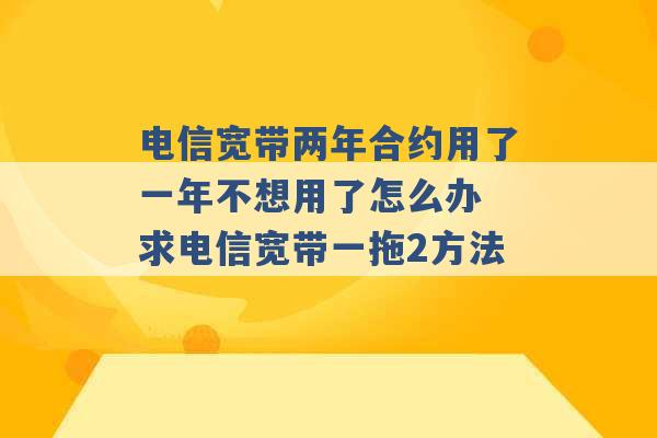 电信宽带两年合约用了一年不想用了怎么办 求电信宽带一拖2方法 -第1张图片-电信联通移动号卡网