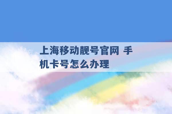 上海移动靓号官网 手机卡号怎么办理 -第1张图片-电信联通移动号卡网