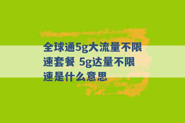 全球通5g大流量不限速套餐 5g达量不限速是什么意思 -第1张图片-电信联通移动号卡网