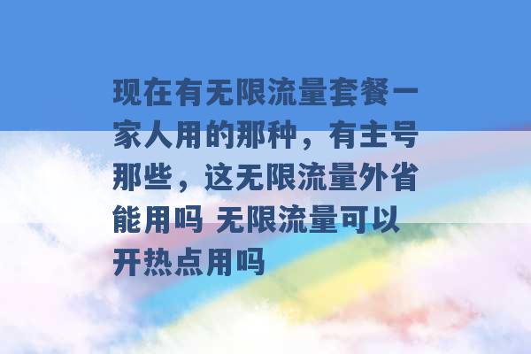 现在有无限流量套餐一家人用的那种，有主号那些，这无限流量外省能用吗 无限流量可以开热点用吗 -第1张图片-电信联通移动号卡网