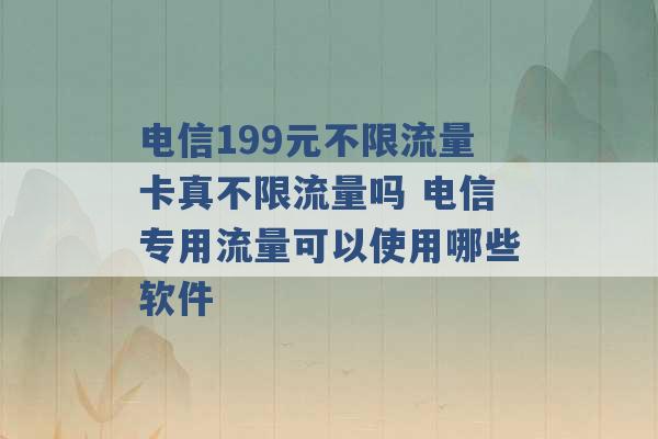 电信199元不限流量卡真不限流量吗 电信专用流量可以使用哪些软件 -第1张图片-电信联通移动号卡网