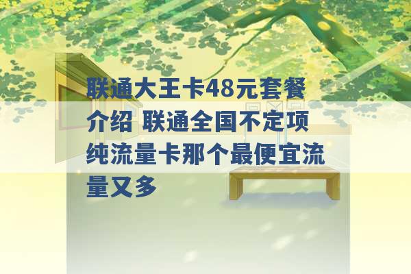 联通大王卡48元套餐介绍 联通全国不定项纯流量卡那个最便宜流量又多 -第1张图片-电信联通移动号卡网