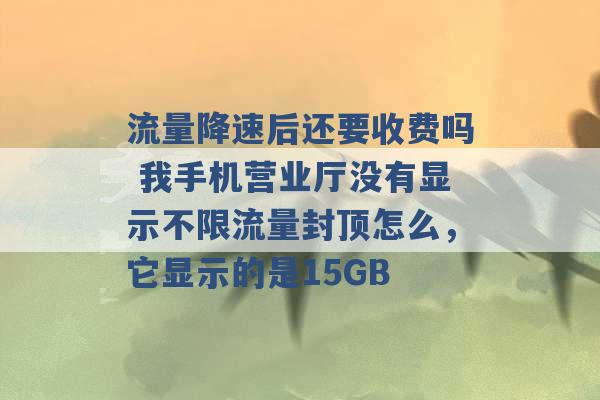 流量降速后还要收费吗 我手机营业厅没有显示不限流量封顶怎么，它显示的是15GB -第1张图片-电信联通移动号卡网