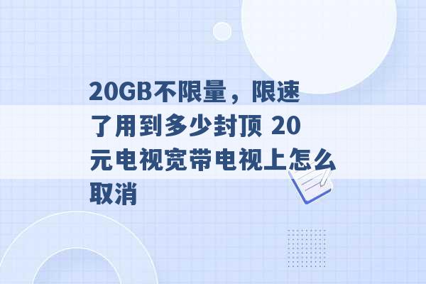 20GB不限量，限速了用到多少封顶 20元电视宽带电视上怎么取消 -第1张图片-电信联通移动号卡网