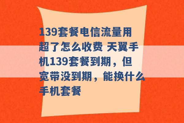 139套餐电信流量用超了怎么收费 天翼手机139套餐到期，但宽带没到期，能换什么手机套餐 -第1张图片-电信联通移动号卡网