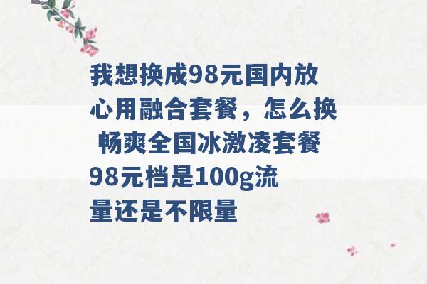 我想换成98元国内放心用融合套餐，怎么换 畅爽全国冰激凌套餐98元档是100g流量还是不限量 -第1张图片-电信联通移动号卡网