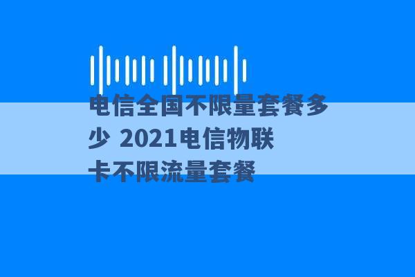 电信全国不限量套餐多少 2021电信物联卡不限流量套餐 -第1张图片-电信联通移动号卡网