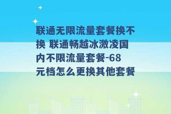 联通无限流量套餐换不换 联通畅越冰激凌国内不限流量套餐-68元档怎么更换其他套餐 -第1张图片-电信联通移动号卡网