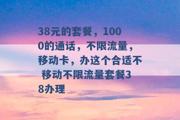 38元的套餐，1000的通话，不限流量，移动卡，办这个合适不 移动不限流量套餐38办理 -第1张图片-电信联通移动号卡网