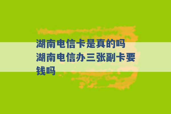 湖南电信卡是真的吗 湖南电信办三张副卡要钱吗 -第1张图片-电信联通移动号卡网