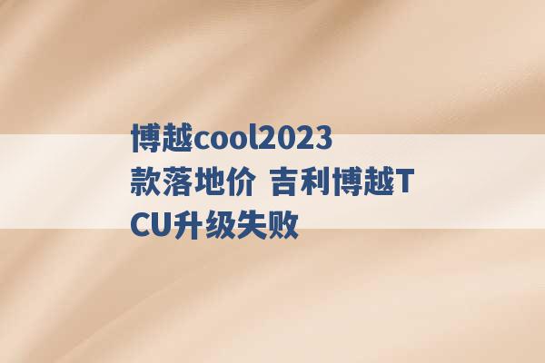 博越cool2023款落地价 吉利博越TCU升级失败 -第1张图片-电信联通移动号卡网