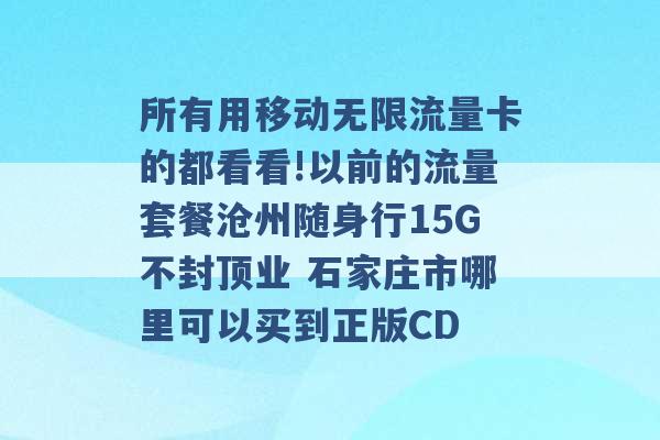 所有用移动无限流量卡的都看看!以前的流量套餐沧州随身行15G不封顶业 石家庄市哪里可以买到正版CD -第1张图片-电信联通移动号卡网