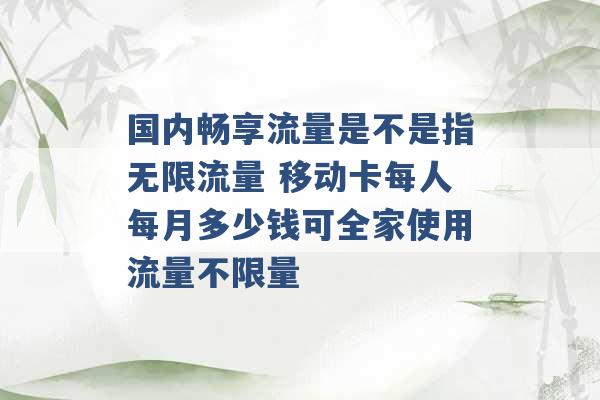 国内畅享流量是不是指无限流量 移动卡每人每月多少钱可全家使用流量不限量 -第1张图片-电信联通移动号卡网