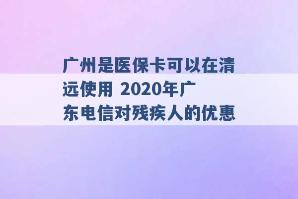 广州是医保卡可以在清远使用 2020年广东电信对残疾人的优惠 -第1张图片-电信联通移动号卡网